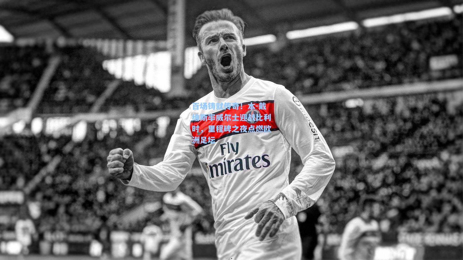 百场铸就传奇!本-戴维斯率威尔士迎战比利时,里程碑之夜点燃欧洲足坛